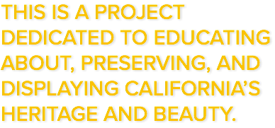 THIS IS A PROJECT DEDICATED TO EDUCATING ABOUT, PRESERVING, AND DISPLAYING CALIFORNIA’S HERITAGE AND BEAUTY.